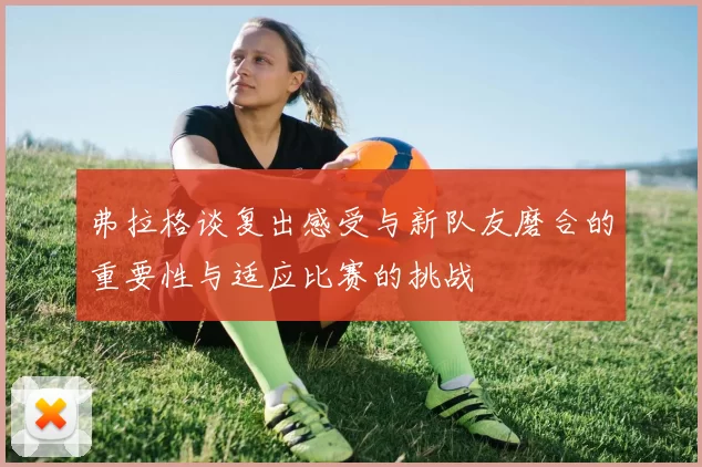 弗拉格谈复出感受与新队友磨合的重要性与适应比赛的挑战