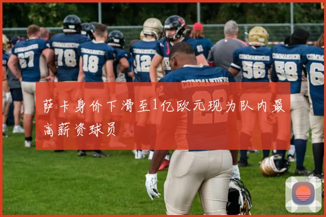 萨卡身价下滑至1亿欧元现为队内最高薪资球员