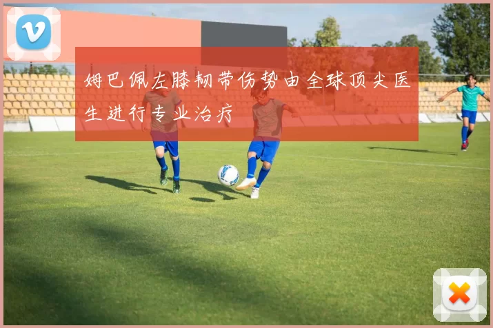 姆巴佩左膝韧带伤势由全球顶尖医生进行专业治疗