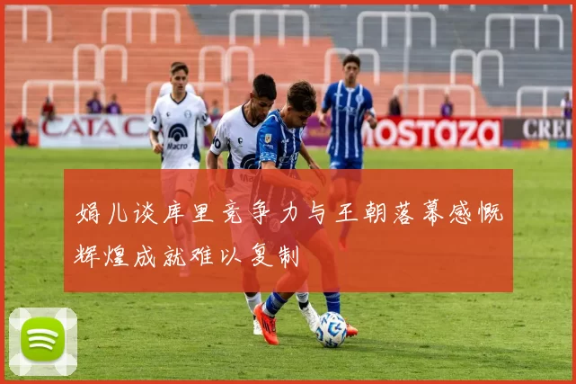 娟儿谈库里竞争力与王朝落幕感慨辉煌成就难以复制