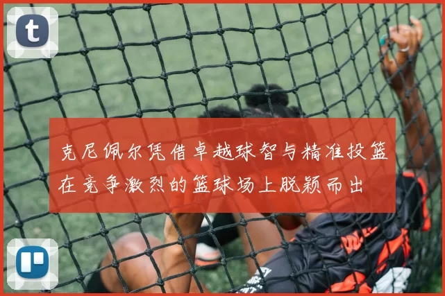 克尼佩尔凭借卓越球智与精准投篮在竞争激烈的篮球场上脱颖而出