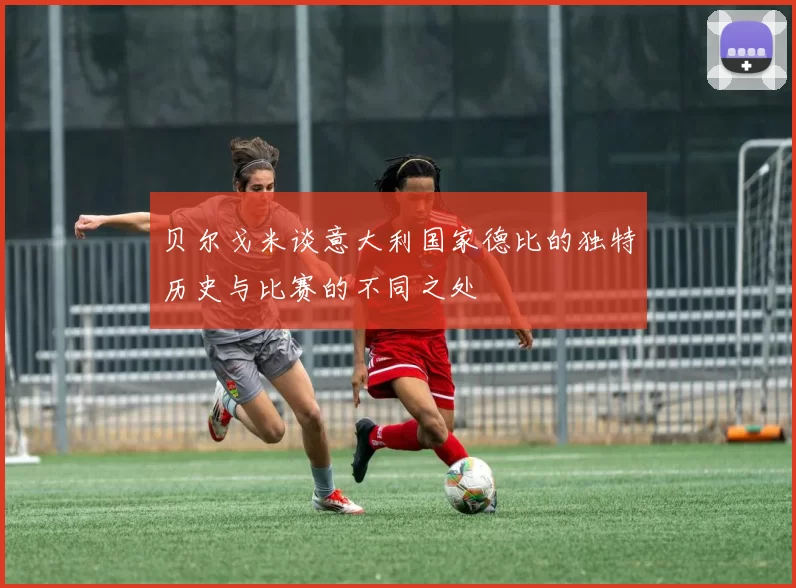 贝尔戈米谈意大利国家德比的独特历史与比赛的不同之处