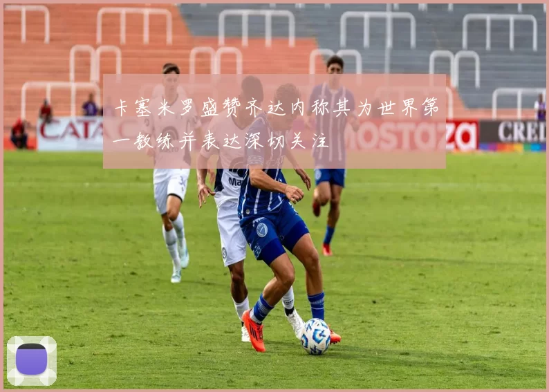 卡塞米罗盛赞齐达内称其为世界第一教练并表达深切关注