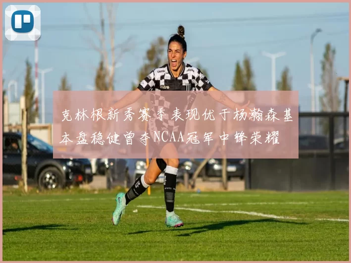 克林根新秀赛季表现优于杨瀚森基本盘稳健曾夺NCAA冠军中锋荣耀