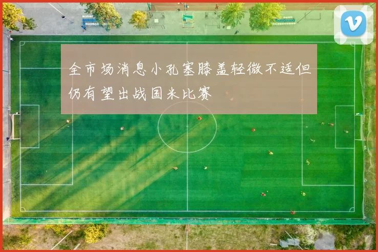 全市场消息小孔塞膝盖轻微不适但仍有望出战国米比赛