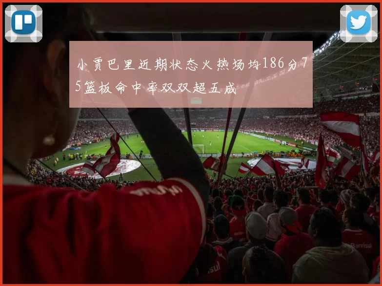小贾巴里近期状态火热场均186分75篮板命中率双双超五成
