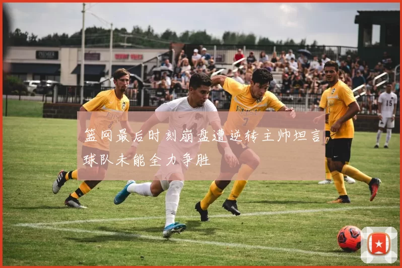 篮网最后时刻崩盘遭逆转主帅坦言球队未能全力争胜