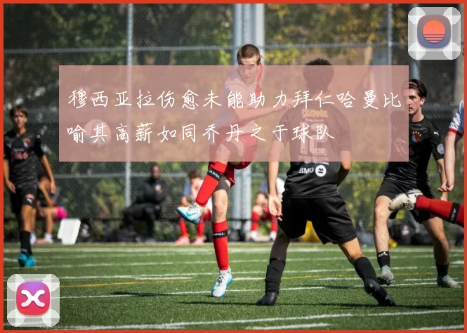 穆西亚拉伤愈未能助力拜仁哈曼比喻其高薪如同乔丹之于球队