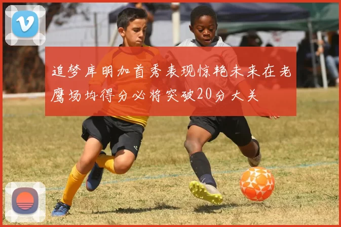 追梦库明加首秀表现惊艳未来在老鹰场均得分必将突破20分大关