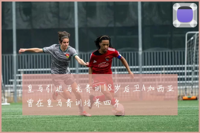 皇马引进马竞青训18岁后卫A加西亚曾在皇马青训培养四年