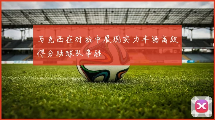 马克西在对抗中展现实力半场高效得分助球队争胜