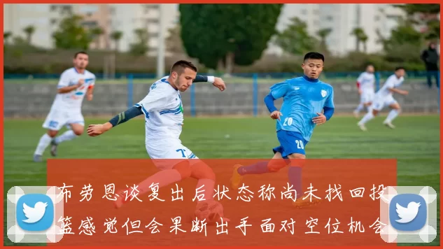 布劳恩谈复出后状态称尚未找回投篮感觉但会果断出手面对空位机会