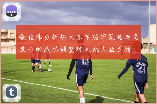 张佳玮分析热火末节防守策略与乌度卡的战术调整对决凯文杜兰特